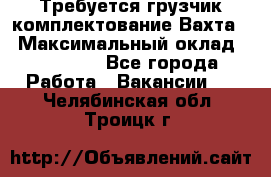 Требуется грузчик комплектование.Вахта. › Максимальный оклад ­ 79 200 - Все города Работа » Вакансии   . Челябинская обл.,Троицк г.